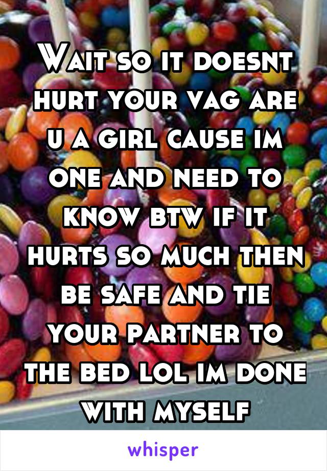 Wait so it doesnt hurt your vag are u a girl cause im one and need to know btw if it hurts so much then be safe and tie your partner to the bed lol im done with myself