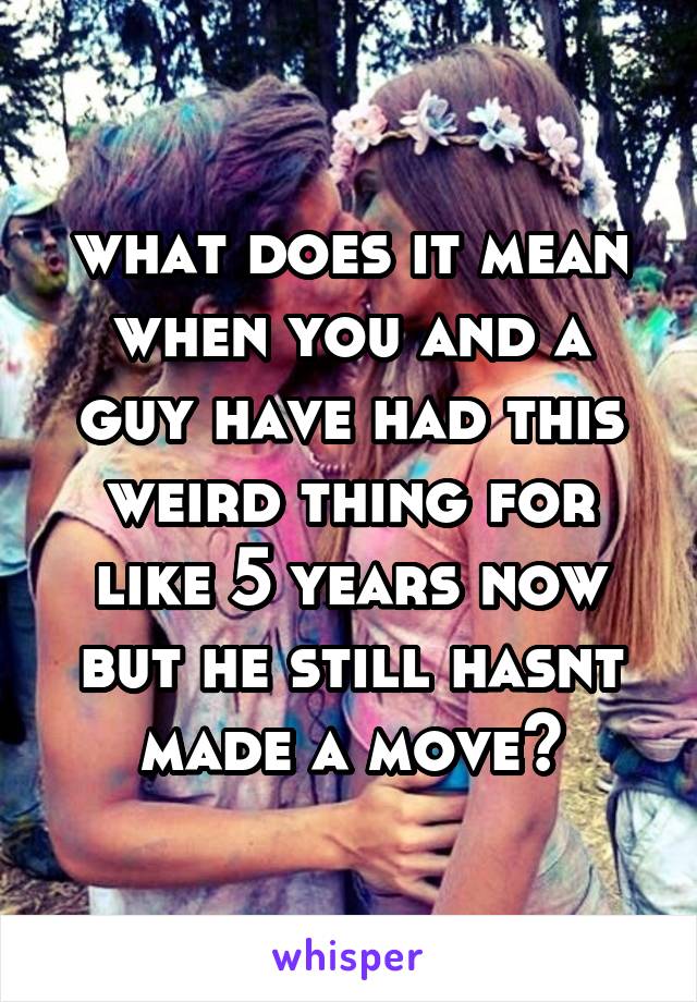 what does it mean when you and a guy have had this weird thing for like 5 years now but he still hasnt made a move?