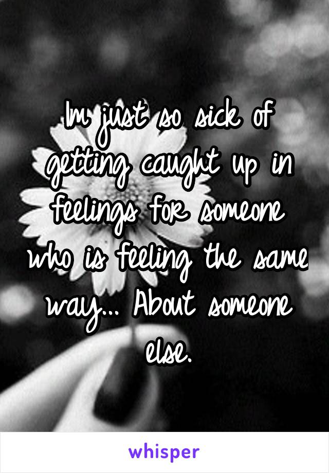 Im just so sick of getting caught up in feelings for someone who is feeling the same way... About someone else.