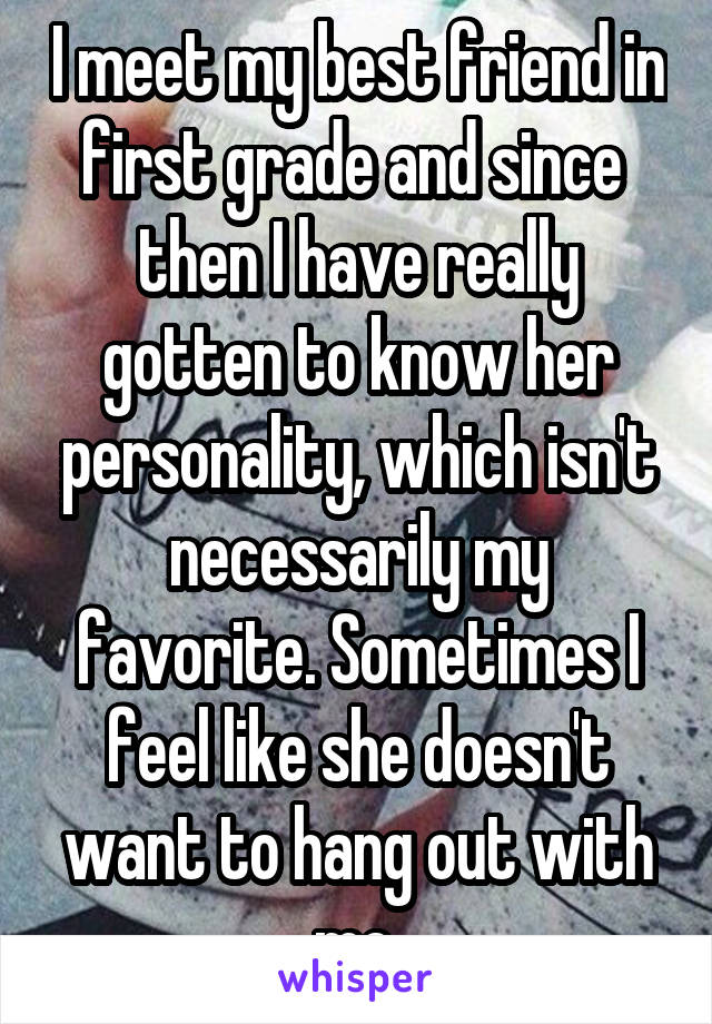 I meet my best friend in first grade and since  then I have really gotten to know her personality, which isn't necessarily my favorite. Sometimes I feel like she doesn't want to hang out with me.