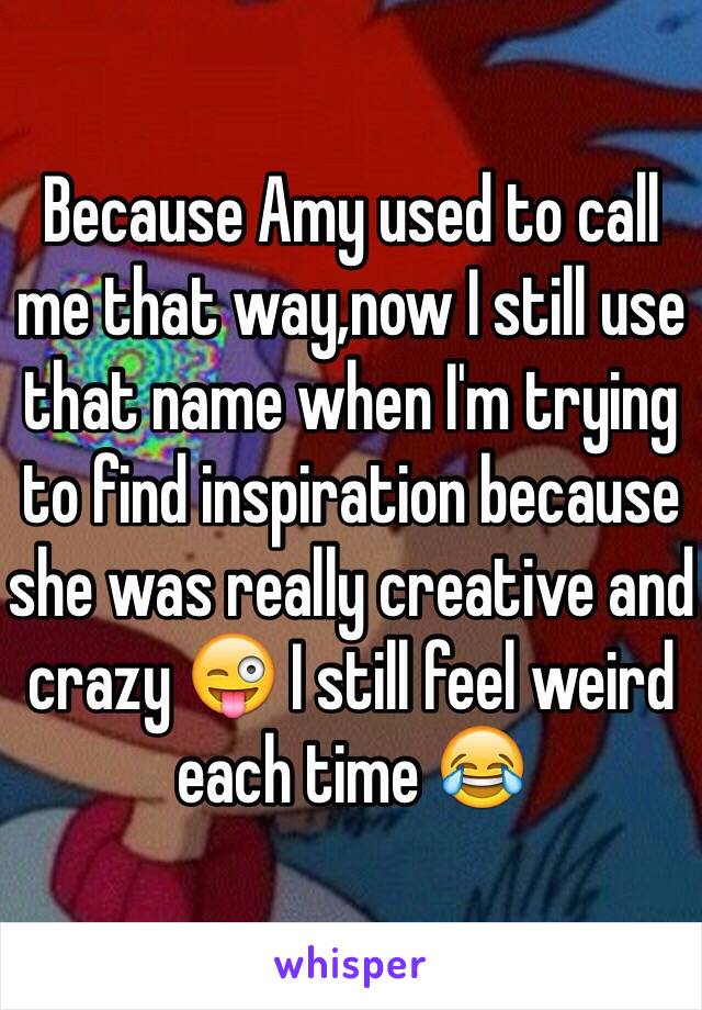 Because Amy used to call me that way,now I still use that name when I'm trying to find inspiration because she was really creative and crazy 😜 I still feel weird each time 😂