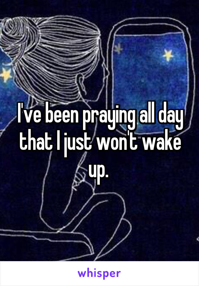I've been praying all day that I just won't wake up. 