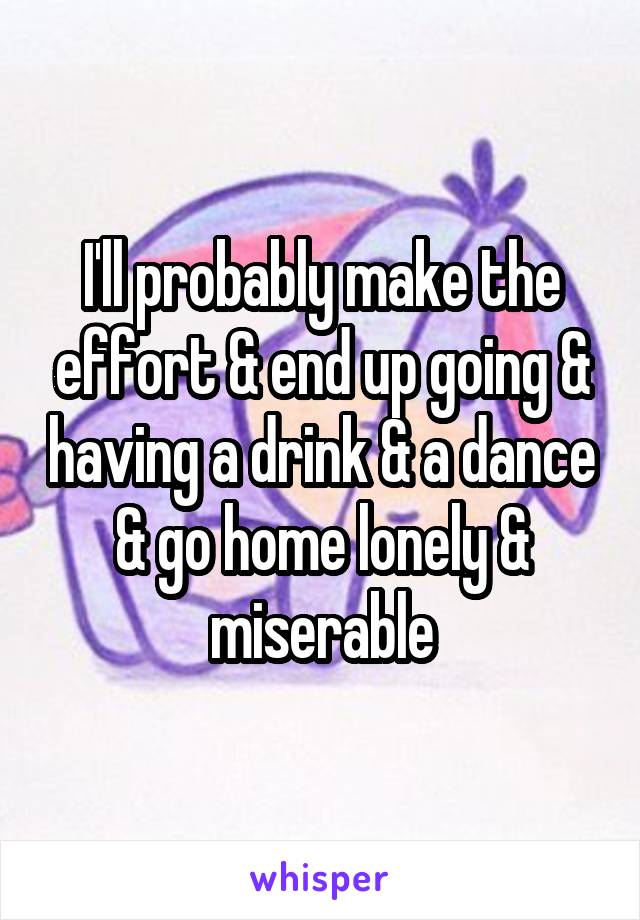 I'll probably make the effort & end up going & having a drink & a dance & go home lonely & miserable