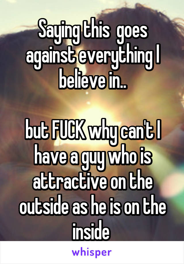 Saying this  goes against everything I believe in..

but FUCK why can't I have a guy who is attractive on the outside as he is on the inside 