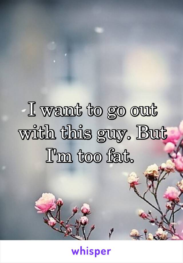 I want to go out with this guy. But I'm too fat. 