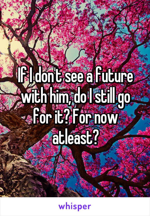 If I don't see a future with him, do I still go for it? For now atleast?