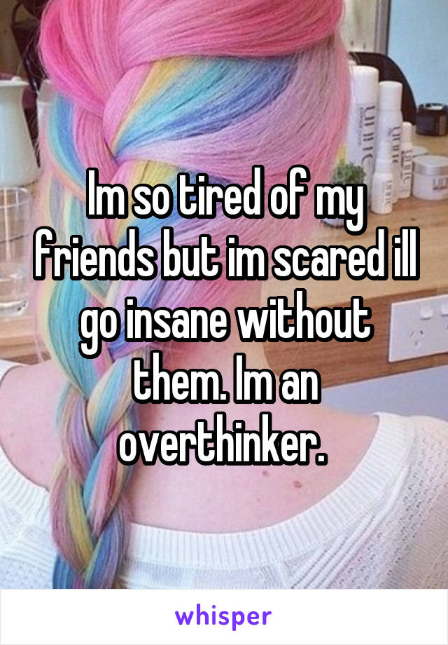 Im so tired of my friends but im scared ill go insane without them. Im an overthinker. 