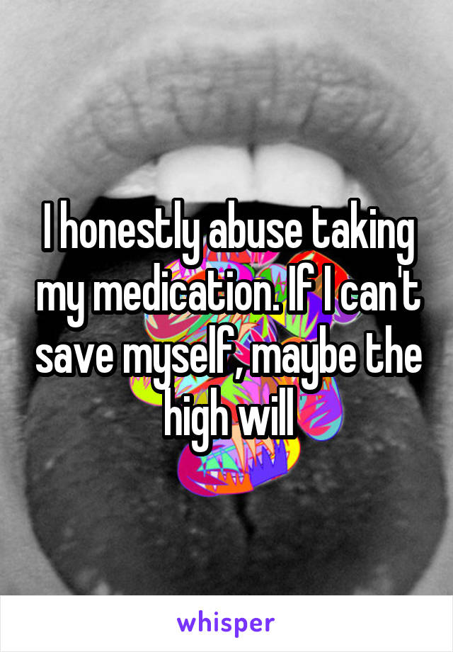 I honestly abuse taking my medication. If I can't save myself, maybe the high will