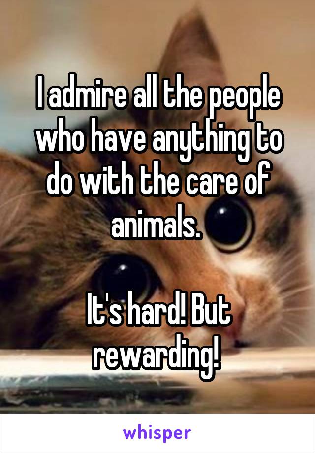 I admire all the people who have anything to do with the care of animals. 

It's hard! But rewarding! 