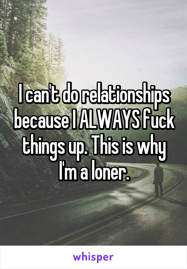 I can't do relationships because I ALWAYS fuck things up. This is why I'm a loner.