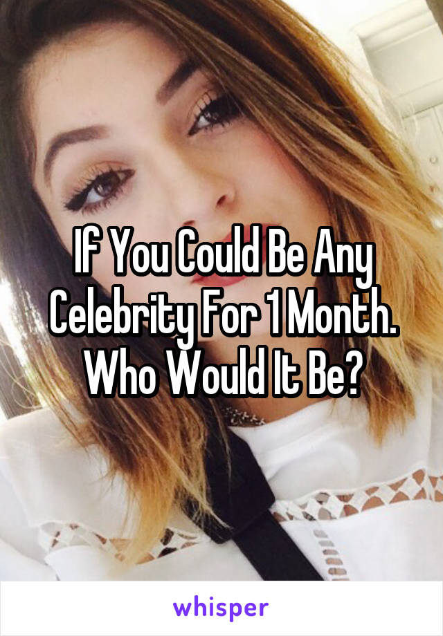 If You Could Be Any Celebrity For 1 Month.
Who Would It Be?