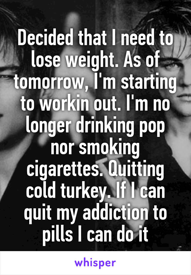Decided that I need to lose weight. As of tomorrow, I'm starting to workin out. I'm no longer drinking pop nor smoking cigarettes. Quitting cold turkey. If I can quit my addiction to pills I can do it
