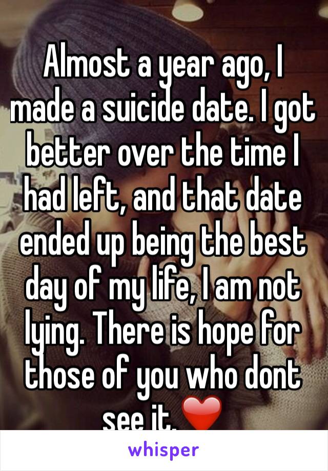 Almost a year ago, I made a suicide date. I got better over the time I had left, and that date ended up being the best day of my life, I am not lying. There is hope for those of you who dont see it.❤️
