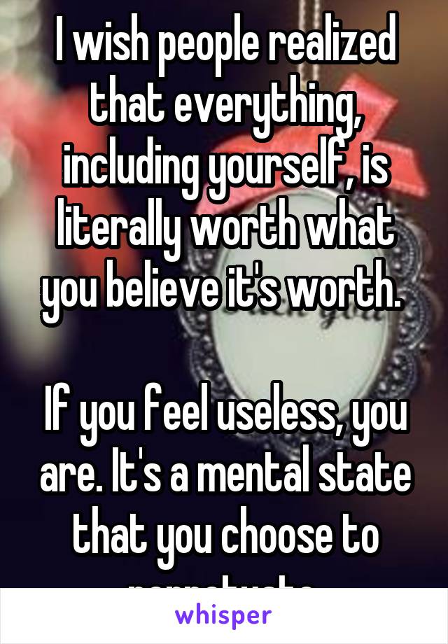 I wish people realized that everything, including yourself, is literally worth what you believe it's worth. 

If you feel useless, you are. It's a mental state that you choose to perpetuate.