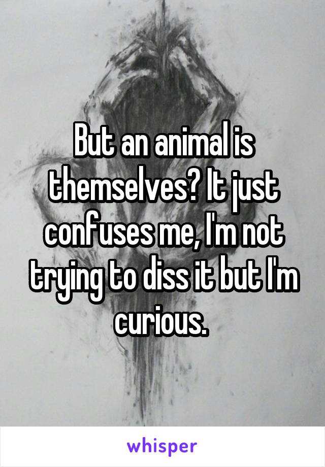 But an animal is themselves? It just confuses me, I'm not trying to diss it but I'm curious. 
