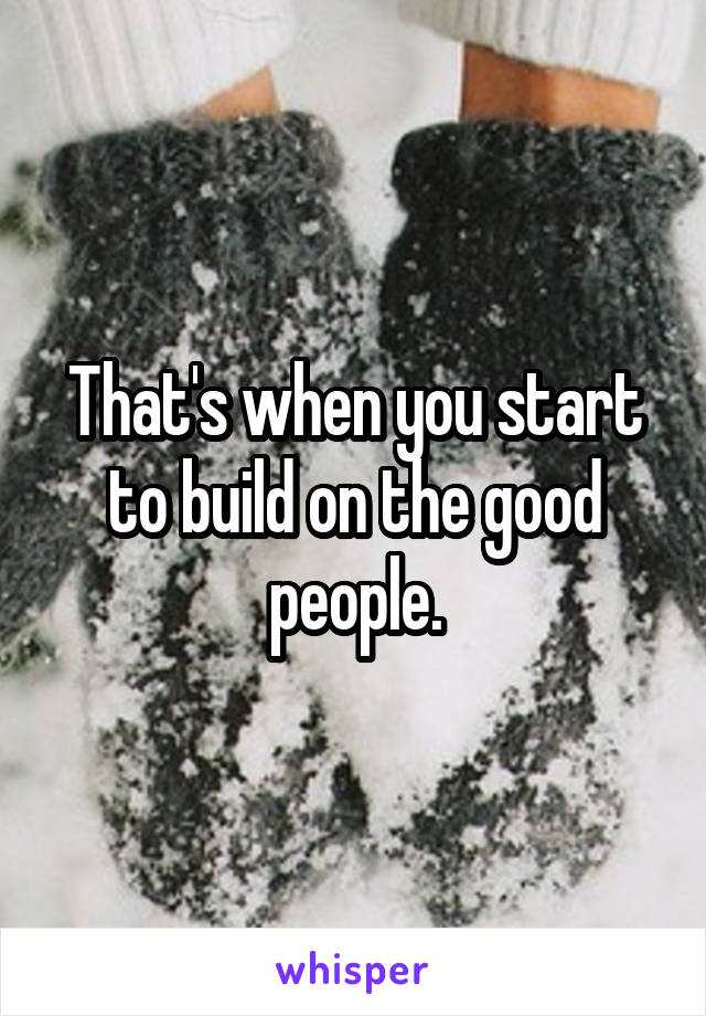 That's when you start to build on the good people.