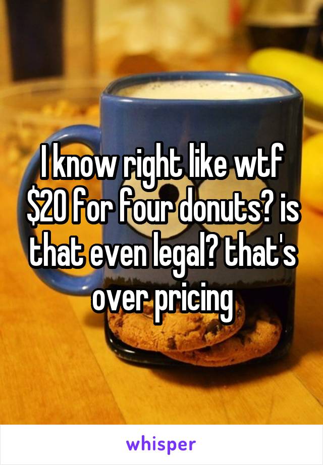 I know right like wtf $20 for four donuts? is that even legal? that's over pricing