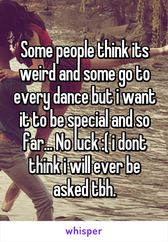Some people think its weird and some go to every dance but i want it to be special and so far... No luck :( i dont think i will ever be asked tbh.