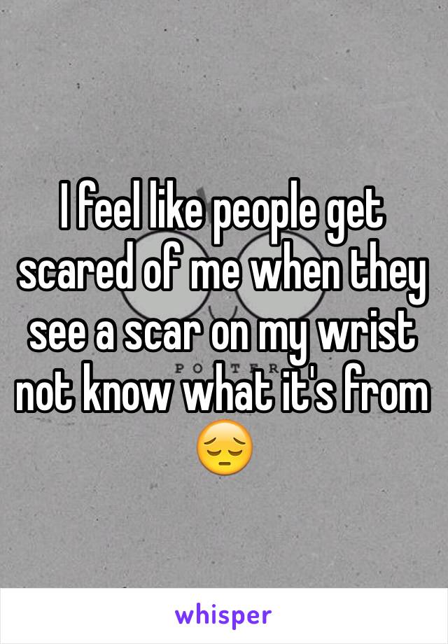 I feel like people get scared of me when they see a scar on my wrist not know what it's from 😔