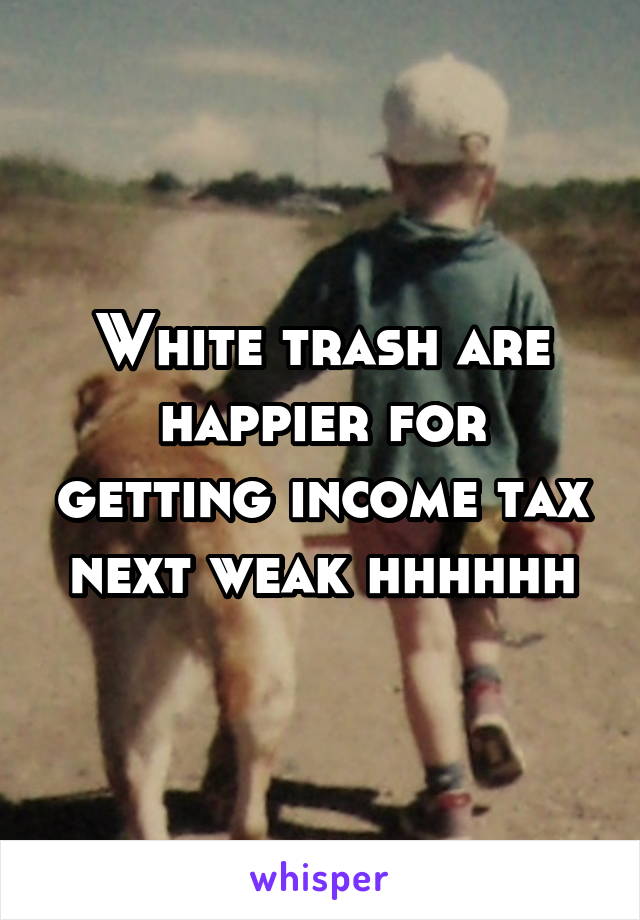 White trash are happier for getting income tax next weak hhhhhh