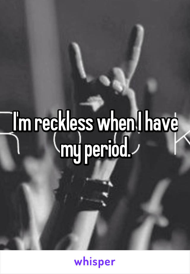 I'm reckless when I have my period.