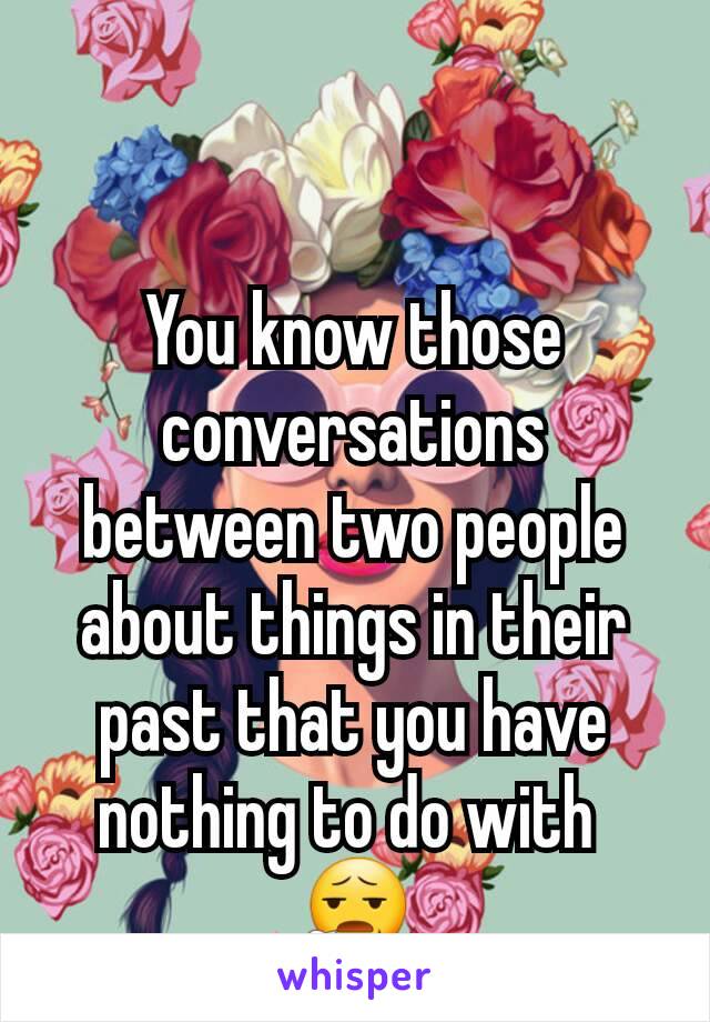You know those conversations between two people about things in their past that you have nothing to do with 
😧