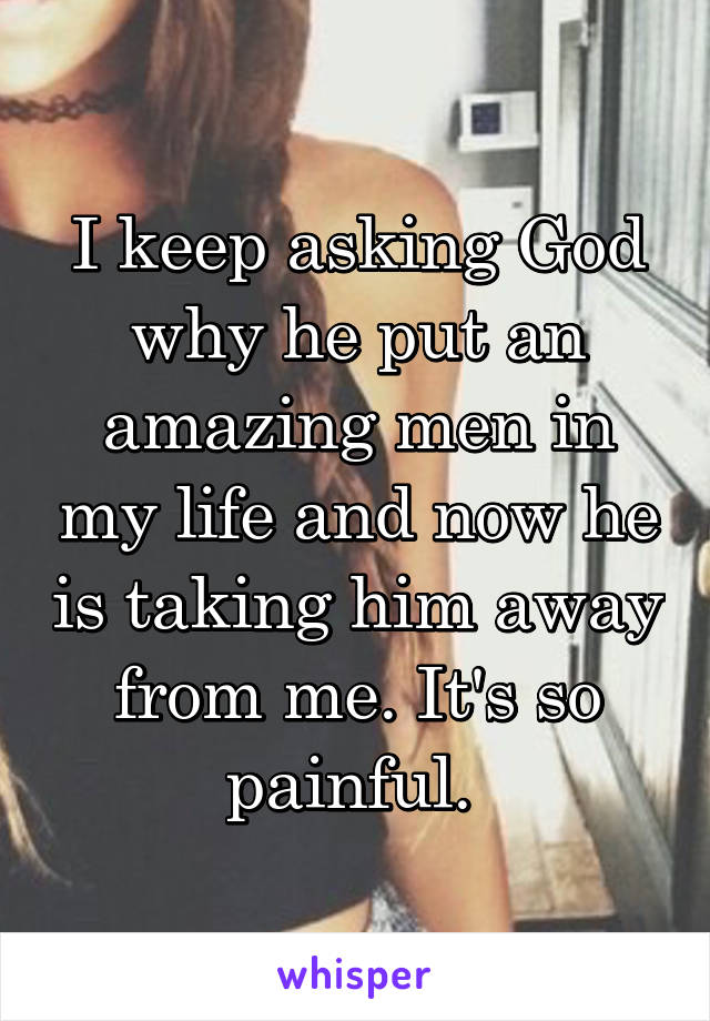 I keep asking God why he put an amazing men in my life and now he is taking him away from me. It's so painful. 