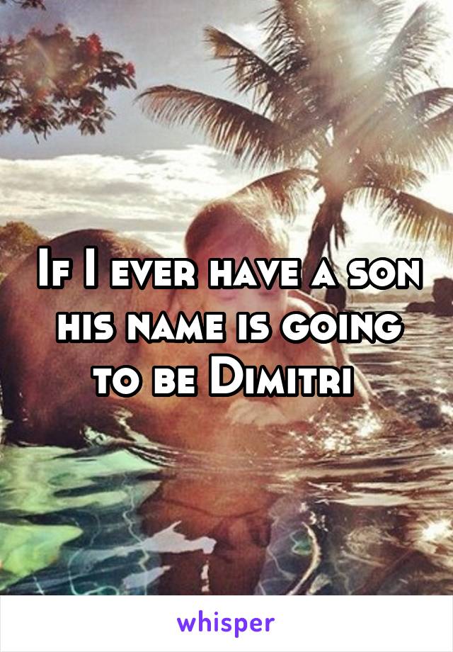 If I ever have a son his name is going to be Dimitri 