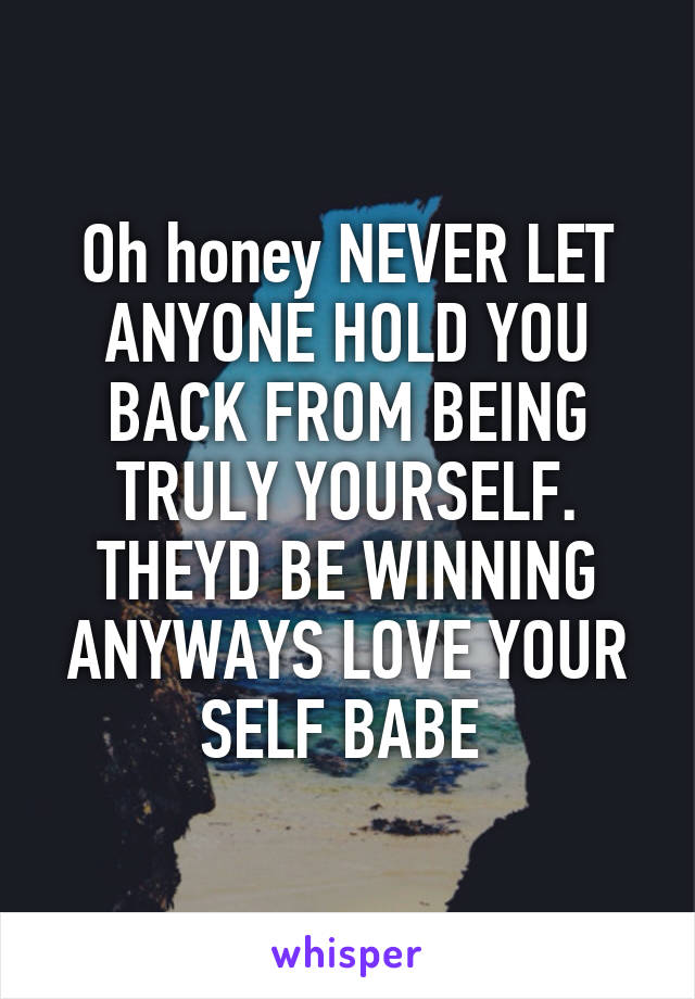 Oh honey NEVER LET ANYONE HOLD YOU BACK FROM BEING TRULY YOURSELF. THEYD BE WINNING ANYWAYS LOVE YOUR SELF BABE 