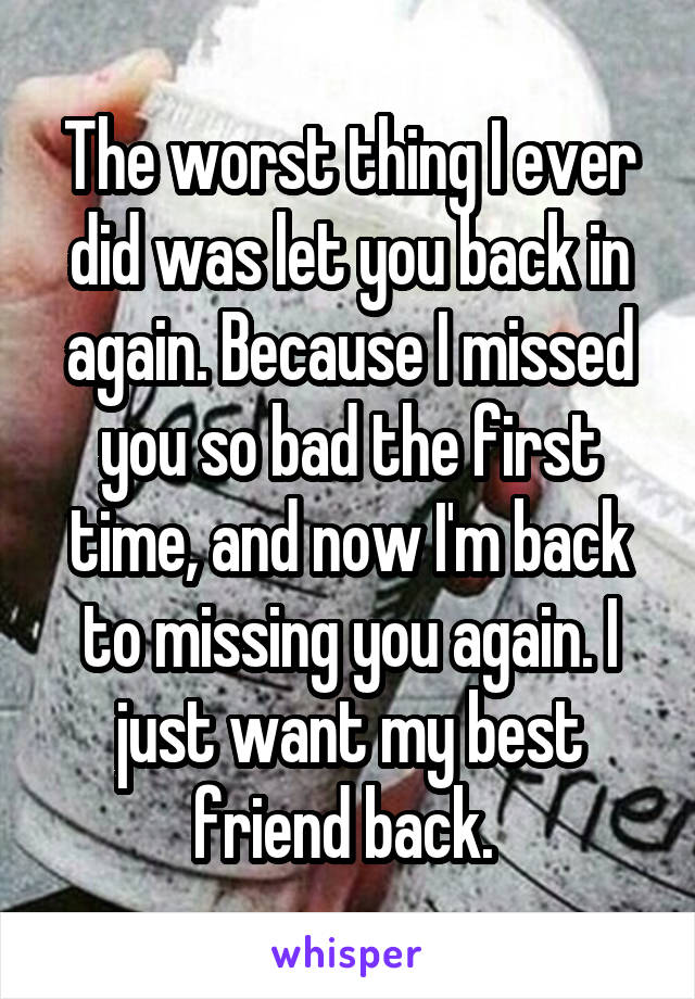 The worst thing I ever did was let you back in again. Because I missed you so bad the first time, and now I'm back to missing you again. I just want my best friend back. 
