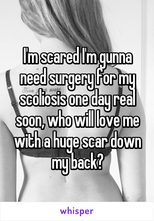 I'm scared I'm gunna need surgery for my scoliosis one day real soon, who will love me with a huge scar down my back?
