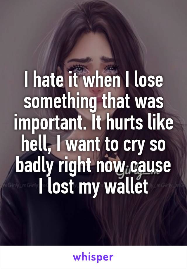 I hate it when I lose something that was important. It hurts like hell, I want to cry so badly right now cause I lost my wallet