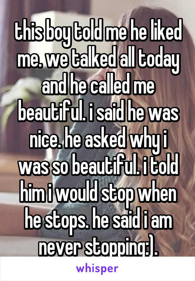 this boy told me he liked me. we talked all today and he called me beautiful. i said he was nice. he asked why i was so beautiful. i told him i would stop when he stops. he said i am never stopping:).