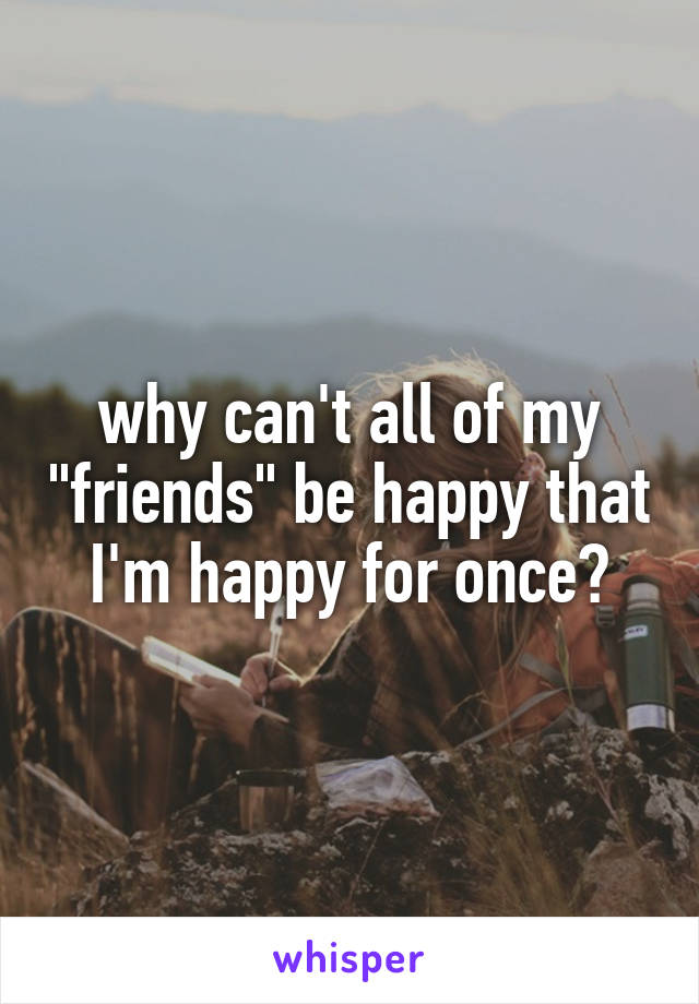 why can't all of my "friends" be happy that I'm happy for once?