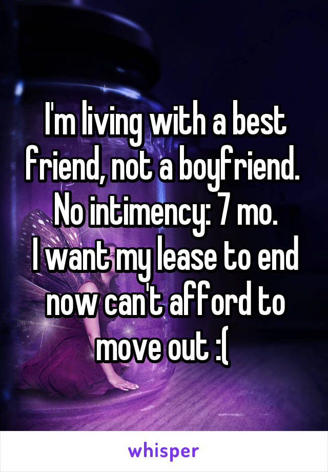 I'm living with a best friend, not a boyfriend. 
No intimency: 7 mo.
I want my lease to end now can't afford to move out :( 