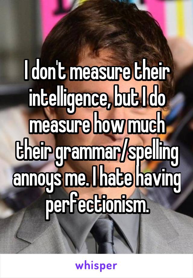 I don't measure their intelligence, but I do measure how much their grammar/spelling annoys me. I hate having perfectionism.