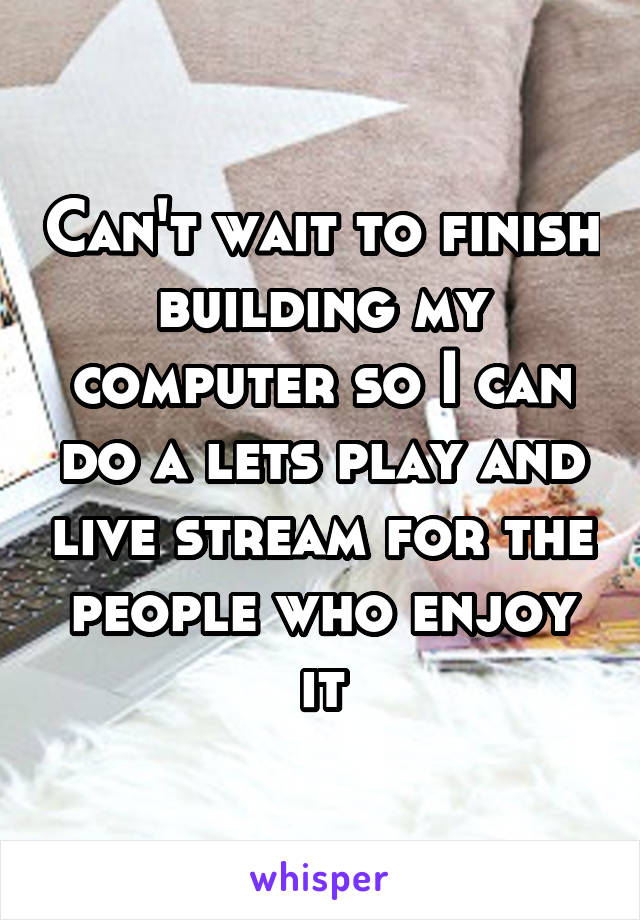 Can't wait to finish building my computer so I can do a lets play and live stream for the people who enjoy it