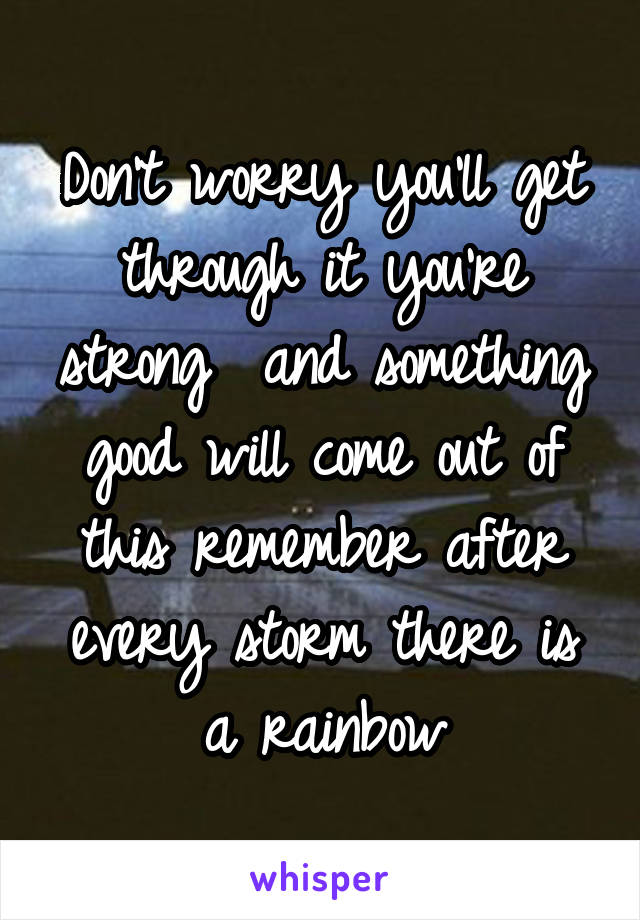 Don't worry you'll get through it you're strong  and something good will come out of this remember after every storm there is a rainbow