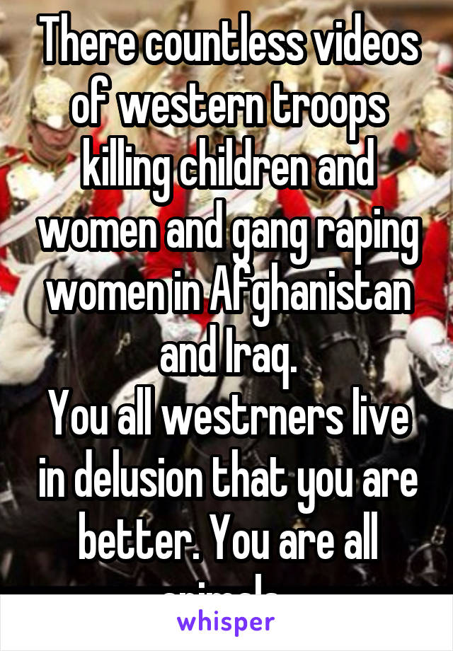 There countless videos of western troops killing children and women and gang raping women in Afghanistan and Iraq.
You all westrners live in delusion that you are better. You are all animals. 