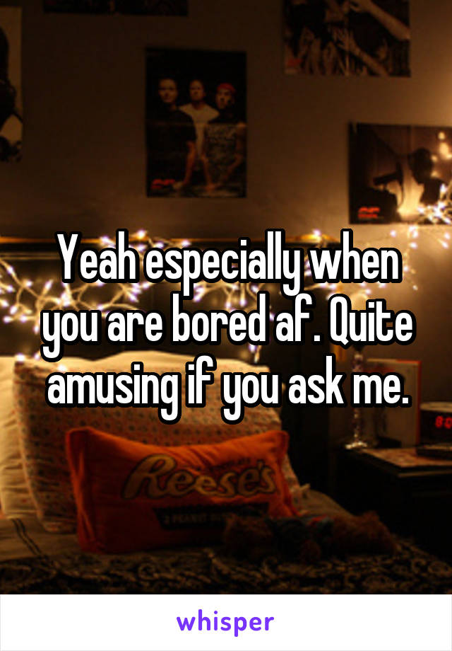 Yeah especially when you are bored af. Quite amusing if you ask me.