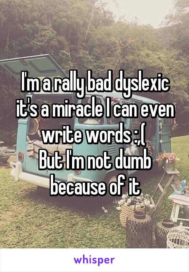 I'm a rally bad dyslexic it's a miracle I can even write words :,( 
But I'm not dumb because of it