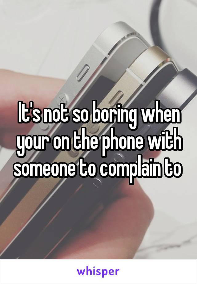 It's not so boring when your on the phone with someone to complain to 