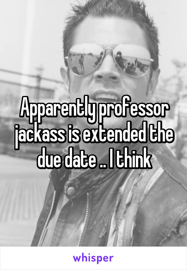 Apparently professor jackass is extended the due date .. I think