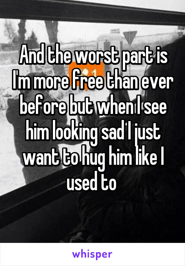And the worst part is I'm more free than ever before but when I see him looking sad I just want to hug him like I used to 
