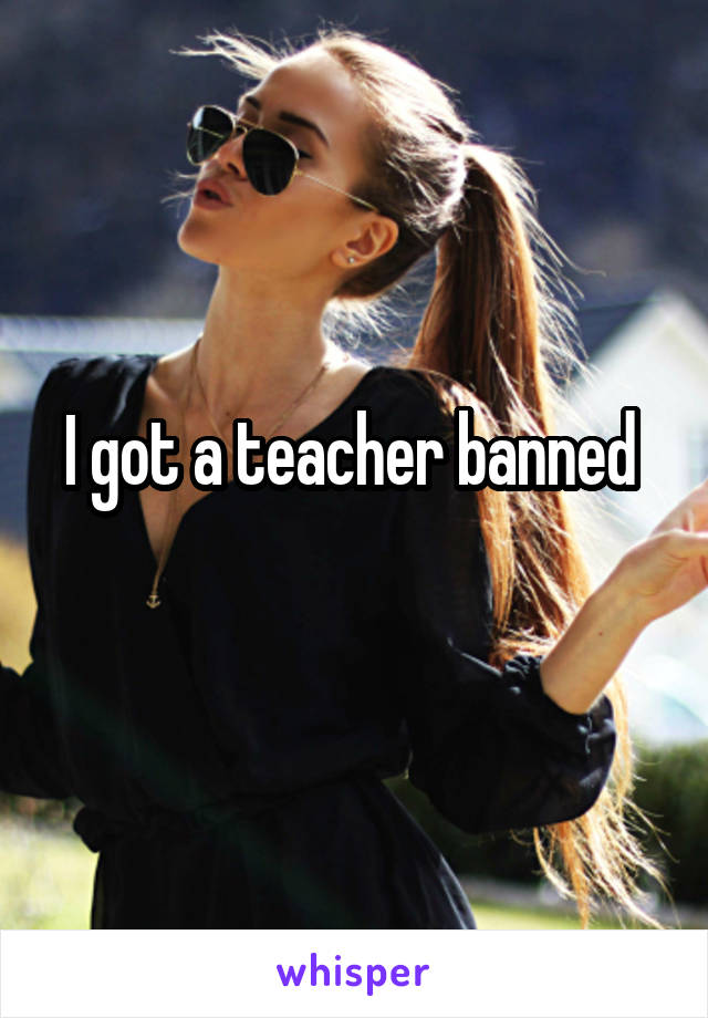 I got a teacher banned 
