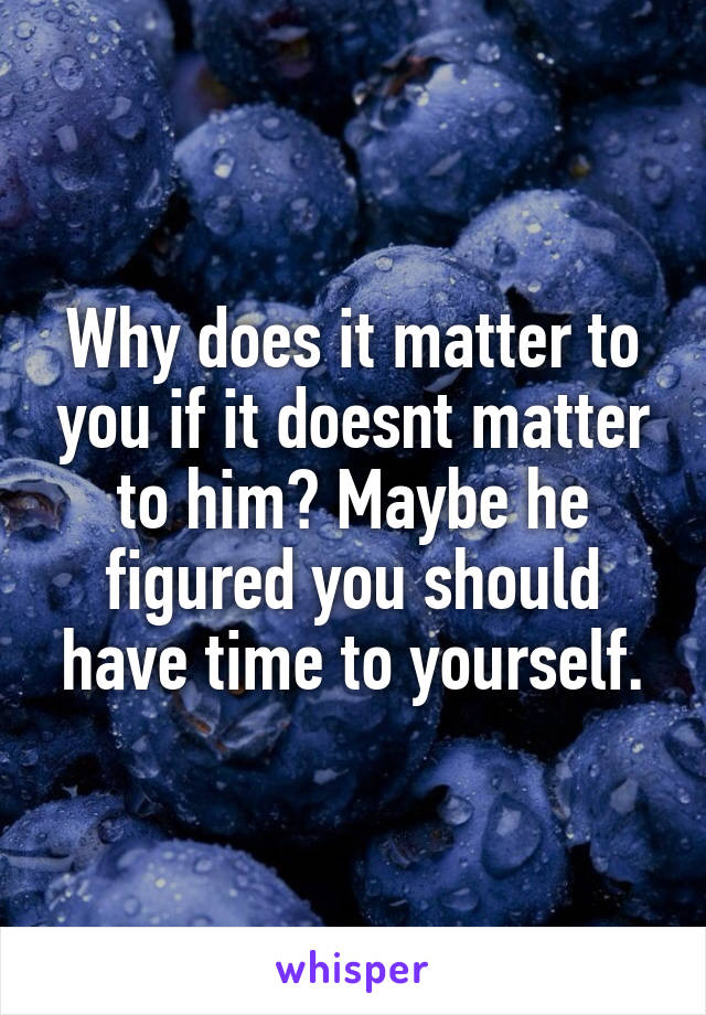 Why does it matter to you if it doesnt matter to him? Maybe he figured you should have time to yourself.