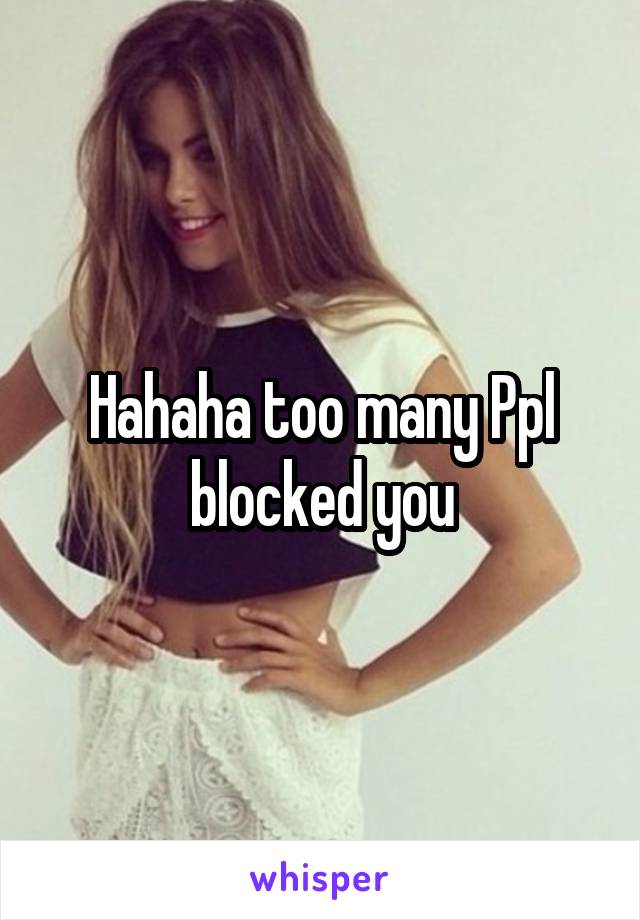Hahaha too many Ppl blocked you