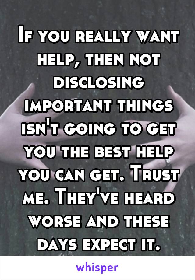 If you really want help, then not disclosing important things isn't going to get you the best help you can get. Trust me. They've heard worse and these days expect it.
