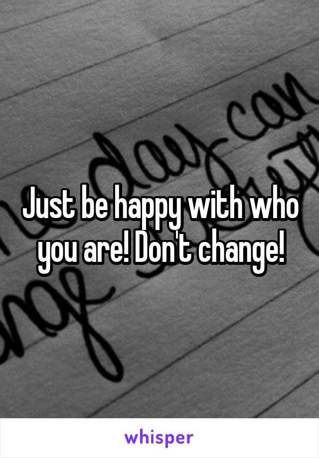 Just be happy with who you are! Don't change!