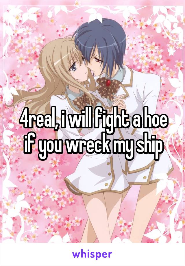 4real, i will fight a hoe if you wreck my ship